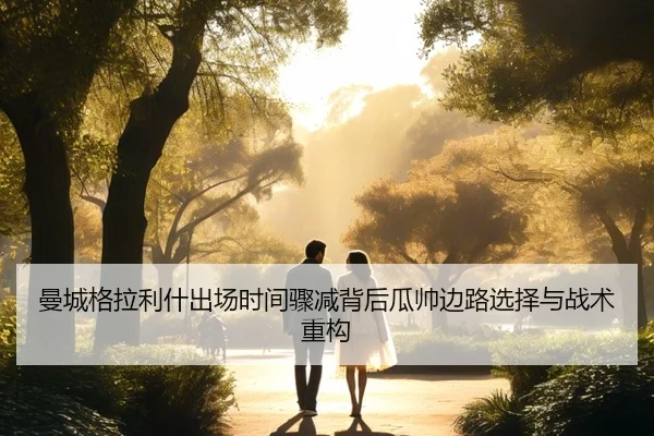 曼城格拉利什出场时间骤减背后瓜帅边路选择与战术重构