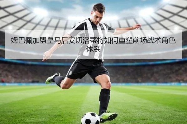 姆巴佩加盟皇马后安切洛蒂将如何重塑前场战术角色体系