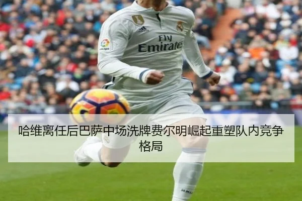 哈维离任后巴萨中场洗牌费尔明崛起重塑队内竞争格局